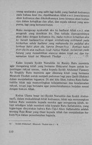 orang saudaraku yang salih lagi fadlil, yang fasahah keduanya
pada bahasa Jawi itu, dipeliharakan Allah s.w.t. juwa kiranya
akan keduanya dan dikekalkannya juwa kiranya akan keduanya dalam kebajikan dan afïat, dan segala nikmat yang sempurna, lagi yang berturut-turut.

Maka mengucap syukurlah aku ke hadlarat Allah s.w.t. atas
anugerah yang demikian itu. Dan tatkala dianugerahinya
akan daku dengan keduanya itu, maka mohon kebajikan aku
ke bawah hadlarathlya dengan sembahyang istikharah
berkatkan sabda hadlarat yang mahamulia itu padahal
berbuat bakti akan dia, karena firman-Nya : Berbuat ba
akan dia itu atas maf/mm kitab Fathui Wahab, melainkan
barang yang kutanbihkan atasnya dalam kitab ini, dan
namakan kitab ini Miratuth Thullab . . . . *
"_
(

5)

Kalau kepada Syekh Nuruddin A r Raniry Ratu meminta
agar mengarang kitab yang bernama Hidayatul Imam untuk kepentingan rakyat umum, maka kepada Syekh Abdurauf Fansury
As Singkily Ratu meminta agar dikarang kitab yang bernama
Miratuth Thullab untuk menjadi pedoman bagi para Qadli (Hakim)
dalam menjalankan tugasnya. D i sini kita lihat, bahwa Ratu Safiatuddin tidak saja mementingkan kesejahteraan dan keselamatan
rakyat, tetapi juga berusaha agar pemerintahannya berjalan sesuai
dengan hukum Allah.
Kedua Ulama besar ini (Syekh Nuruddin dan Syekh Abdurrauf), dalam mukaddimah kitab keduanya, tidak saja menerangkan
bahwa Ratu meminta kepada mereka agar mengarang kitab, tetapi sekaligus telah memberi nilai kepada Ratu Safiatuddin, yang
tegas-tegas dinyatakan bahwa Ratu Tajul Alam Safiatuddin adalah
seorang Raja Besar yang thaat kepada Allah dan menjalankan hukum-Nya dalam pemerintahan baginda.

S)

110

Syekh A b d u r r a u f : Miratuth

Thullab hlm 5 - 8 .

 