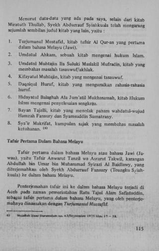 Menurut data-data yang ada pada saya, selain dari kitab
Miratuth Thullab, Syekh Abdurrauf Syiahkuala telah mengarang
sejumlah sembilan judul kitab yang lain, yaitu :
1.

Turjumanul Mustafid, kitab tafsir A l Qur-an yang pertama
dalam baliasa Melayu (Jawi).

2.

Umdatul

3.

Umdatul Muhtajtn Ha Suluki Maslakil Mufradin, kitab yang
membahas masalah tasauwuf/akhlak.

4.

Kifayatu! Muhtajin, kitab yang mengenai tasauwuf.

5.

Daqaiqul Huruf,
huruf,

6.

Hidayatul Balaghah Ala Jum'atil Mukhasamah, kitab Hukum
Islam mengenai penyelesaian sengkefa.

1.

Bayan Tajalli, kitab yang menolak panam wahdatui-wujud
Hamzah Fansury dan Syamsuddin Sumatrany.

8.

Sya'ir Makrifat, kumpulan sajak yang membahas masalah
ketuhanan.

Ahkam, sebuah kitab mengenai hukum Islam.

kitab yang menguraikan

rahasia-rahasia

( 6 )

Tafsir Pertama Dalam Bahasa Melayu
Tafsir pertama dalam bahasa Melayu atau bahasa Jawi (Jawau), yaitu Tafsir Anwarut Tanzil wa Asrarut Takwil, karangan
Abduliah bin Umar bin Muhammad Syirazi A i Baidlawy, yang
diterjemahkan oleh Syekh Abdurrauf Fansury (Teungku Syiahkuala) ke dalam bahasa Melayu.
Penterjemahan tafsir ini ke dalam bahasa Melayu terjadi di
Aceh pada zaman pemerintahan Ratu Tajul Alam Safiatuddin,
sebagai tafsir pertama dalam bahasa Melayu, yang oleh penteriemahrsya dinamakan dengan Turjumanul Mustafid.
6)

frtyjalluh Siünr Darussalam no. 63/SeptBiaber 197S hlm. 17 - 18.

115

 