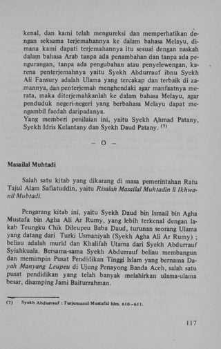 kenal, dan kami telah mengureksi dan memperhatikan dengan seksama terjemahannya ke dalam bahasa Melayu, dimana kami dapati terjemahannya itu sesuai dengan naskah
dalam bahasa Arab tanpa ada penambahan dan tanpa ada pengurangan, tanpa ada pengubahan atau penyelewengan, karena penterjemahnya yaitu Syekh Abdurrauf ibnu Syekh
AU Fansury adalah Ulama yang tercakap dan terbaik di zamannya, dan penterjemah menghendaki agar manfaatnya merata, maka diterjemahkanlah ke dalam bahasa Melayu, agar
penduduk negeri-negeri yang berbahasa Melayu dapat mengambil faedah daripadanya.
Yang memberi penilaian ini, yaitu Syekh Ahmad Patany,
Syekh Idris Kelantany dan Syekh Daud P a t a n y .
(7)

-

O

-

Masailal Muhtadi
Salah satu kitab yang dikarang di masa pemerintahan Ratu
Tajul Alam Safiatuddin, yaitu Risalah Masailal Muhtadin li Ikhwanil Muhtadi.
Pengarang kitab ini, yaitu Syekh Daud bin Ismail bin Agha
Mustafa bin Agha A l i A r Rumy, yang lebih terkenal dengan lakab Teungku Chik Dileupeu Baba Daud, turunan seorang Ulama
yang datang dari Turki Usmaniyah (Syekh Agha A h A r Rumy) ;
beliau adalah murid dan Khalifah Utama dari Syekh Abdurrauf
Syiahkuala. Bersama-sama Syekh Abdurrauf beliau membangun
dan memimpin Pusat Pendidikan Tinggi Islam yang bernama Dayah Manyang Leupeu di Ujung Penayong Banda Aceh, salah satu
pusat pendidikan yang telah banyak meiahirkan ulama-ulama
besar, disamping Jami Baiturrahman.

(7)

Syekh Abdurrauf : Turjumanul Mustafid hlm. 610-611.

117

 