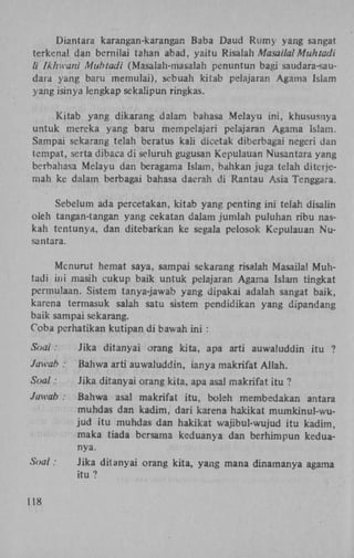 Diantara karangan-karangan Baba Daud Rumy yang sangat
terkenal dan bernilai tahan abad, yaitu Risalah Masailal Muhtadi
li Ikhwani Muhtadi (Masalah-masalah penuntun bagi saudara-saudara yang baru memulai), sebuah kitab pelajaran Agama Islam
yang isinya lengkap sekalipun ringkas.
Kitab yang dikarang dalam bahasa Melayu ini, khususnya
untuk mereka yang baru mempelajari pelajaran Agama Islam.
Sampai sekarang telah beratus kali dicetak diberbagai negeri dan
tempat, serta dibaca di seluruh gugusan Kepulauan Nusantara yang
berbahasa Melayu dan beragama Islam, bahkan juga telah ditetjemah ke dalam berbagai bahasa daerah di Rantau Asia Tenggara.
Sebelum ada percetakan, kitab yang penting ini telah disalin
oleh tangan-tangan yang cekatan dalam jumlah puluhan ribu naskah tentunya, dan ditebarkan ke segala pelosok Kepulauan Nusantara.
Menurut hernat saya, sampai sekarang risalah Masailal Muhtadi ini masih cukup baik untuk pelajaran Agama Islam tingkat
permulaan. Sistem tanya-jawab yang dipakai adalah sangat baik,
karena termasuk salah satu sistem pendidikan yang dipandang
baik sampai sekarang.
Coba perhatikan kutipan di bawah ini :
Soal:
Jawah :

Jika ditanyai orang kita, apa arti auwaluddin itu ?
Bahwa arti auwaluddin, ianya makrifat Allah.

Soal:

Jika ditanyai orang kita, apa asal makrifat itu ?

Jawab :

Bahwa asal makrifat itu, boleh membedakan antara
muhdas dan kadim, dari karena hakikat mumkinul-wujud itu muhdas dan hakikat wajibul-wujud itu kadim,
maka tiada bersama keduanya dan berhimpun keduanya.

Soal:

Jika ditanyai orang kita, yang mana dinamanya agama
itu ?

118

 