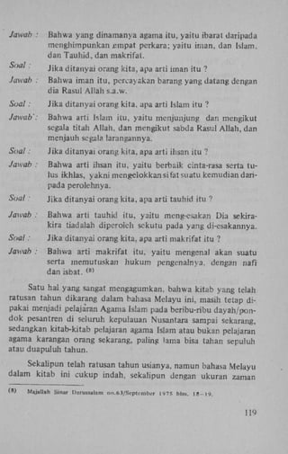 Jawab :

Bahwa yang dinamanya agama itu, yaitu ibarat daripada
mcnghimpunkan jempat perkara; yaitu iman, dan Islam,
dan Tauhid, dan makrifat.

Soal.
Jawab :

Jika ditanyai orang kita, apa arti iman itu ?
Bahwa iman itu, percayakan barang yang datang dengan
dia Rasul Allah s.a.w.

Soal:

Jika ditanyai orang kita. apa arti Islam itu ?

Jawab':

Bahwa arti Islam itu, yaitu menjunjung dan mengikut
segala titan Allah, dan mengikut. sabda Rasul Allah, dan
menjauh segala larangannya.

Soal:

Jika ditanyai orang kita, apa arti ihsan itu ?

Jawab :

Bahwa arti ihsan itu. yaitu berb&ik cinta-rasa serta tulus ikhlas, yakni mengelokkan si fat suatu kemudian danpada perolehnya.

Soal:

Jika ditanyai orang kita, apa arti tauhid itu ?

Jawab :

Bahwa arti tauhid itu, yaitu meng-esakarj Dia sekirakira tiadalah diperoieh sckutu pada yang di-esakannya.

Soal:

Jika ditanyai orang kita, apa arti makrifat itu ?

Jawab :

Bahwa arti makrifat itu, yaitu mengenai akan suatu
serta memutuskan hukum pengenalnya, dengan nafï
dan isbat.
( 8 )

Satu hai yang sangat mengagumkan. bahwa kitab yang telah
ratusan tahun dikarang dalam bahasa Melayu ini, masih tetap dipakai menjadi pelaja'ran Agama Islam pada beribu-ribu dayah/pondok pesantren di seluruh kepulauan Nusantara sampai sekarang,
sedangkan kitab-kitab pelajaran agama Islam atau bukan pelajaran
agama karangan orang sekarang. paling lama bisa tahan sepuluh
atau duapuluh tahun.
Sekalipun telah ratusan tahun usianya, namun bahasa Melayu
dalam kitab ini cukup indah, sekalipun dengan ukuran zaman
(8)

Majallah Sinar Darussalam no.63/September l</75 hlm. 18-19.

IN

 