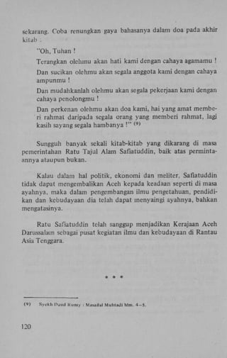 sekarang. Coba renungkan gaya bahasanya dalam doa pada akhir
kitab :

"Oh, Tuhan !
Terangkan olehmu akan hati kami dengan cahaya agamamu !
Dan sucikan olehmu akan segala anggota kami dengan cahaya
ampunmu !
Dan mudahkanlah olehmu akan segala pekerjaan kami dengan
cahaya penolongmu !
Dan perkenan olehmu akan doa kami, hai yang amat memberi rahmat daripada segala orang yang memberi rahmat, lagi
kasih sayang segala hambanya !"
( 9 )

Sungguh banyak sekali kitab-kitab yang dikarang di masa
pemerintahan Ratu Tajul Alam Safiatuddin, baik atas permintaannya ataupun bukan.
Kalau dalam hal politik, ekonomi dan meliter, Safiatuddin
tidak dapat mengembalikan Aceh kepada keadaan seperti di masa
ayahnya, maka dalam pengembangan ilmu pengetahuan, pendidikan dan kebudayaan dia telah dapat menyaingi ayahnya, bahkan
mengatasinya.
Ratu Safiatuddin telah sanggup menjadikan Kerajaan Aceh
Darussalam sebagai pusat kegiatan ilmu dan kebudayaan di Rantau
Asia Tenggara.

* * *

(9)

120

Syekh Hand R u m y : Masailal Muhtadi hlm.

4-5.

 