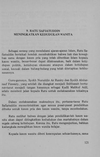 9. R A T U S A F I A T U D D I N
M E N I N G K A T K A N K E D U D U K A N WANITA

Sebagai sorang yang mendalaini ajaran-ajaran Islam, Ratu Safiatuddin bertekad hendak membuktikan bahwa hak dan kewajiban sama dengan kaum pria yang telah diberikan Islam kepada
kaum wanita, benar-benar dapat dilaksanakan, baik dalam kehidupan politik, kehidupan ekonomi ataupun dalam kehidupan
sosial, kecuali dalam bidang-bidang yang telah ditetapkan kekhususannya.
Guru-gurunya, Syekh Nuruddin A r Raniry dan Syekh Abdurrauf Fansury, yang setelah dia diangkat menjadi Sulthanah berturut-turut menjadi tangan kanannya sebagai Kadli Maiikul Adil,
selalu memberi jalan kepada Ratu untuk melaksanakan tekadnya
itu.
Dalam melaksanakan maksudnya itu, pertama-tama Ratu
Safiatuddin memerintahkan agar semua pusat-pusat pendidikan
dibuka untuk kaum pria dan kaum wanita, tanpa membedakan.
Ratu melihat bahwa dengan jalan pendidikan-lah kaum wanita akan dapat ditingkatkan kedudukan dan martabatnya dalam
segala cabang kehidupan. Karena itu, Ratu menganjurkan, bahkan
kadangkala mewajibkan kaum wanita belajar.
Kepada kaum wanita diberi kesempatan seluas-luasnya, sama
121

 