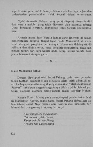 seperti kaum pria, untuk bekerja dalam segala Icinbaga negara dan
badan-badan pemerintahan, tidak kecuali dalam kctentaraan.
Dipisi Keumala Cahaya yang perajurit-perajuritnya terdiri
dari wanita melulu, yang telah dibcntuk oleh ayahnya sebagai
Dipisi Pengawai Keraton, dilanjutkan terus bahkan disempumakan.
Armada (nong Bale (Wanita Janda) yang dibentuk di zaman
pemerintahan datunya Riayat Syah Saidil Mukamrnil, di mana
telah diangkat pangliifia pertamanya Laksamana Malahayati, dipelihara dan dibina terus, yang perajurit-perajuritnya tidak lagi
melulu terdiri dari para wanita-janda. tetapi semua wanita, baik
janda, bersuami ataupun gadis.
-

O

-

Majlis Mahkamah Rakyat
Dengan dipelopori oleh Puteri Pahang, pada masa pemerintahan Sulthan Iskandar Muda Meukuta Alam telah dibentuk suatu lembaga perwakilan rakyat yang dinamakan "Majlis Mahkamah
Rakyat", sekalipun anggota-anggotanya tidak dipilih oleh rakyat,
tetapi diangkat diantara ccrdik-pandai dalam tiap-tiap Mukim.
Karena Puteri Pahang yang rnempelopori pembeniukan Majlis Mahkamah Rakyat, maka nama Puteri Pahang diabadikan dalam sebuah Hadih Ma/a (ajaran atau doktrin atau kata-kata berhikmat dari orang-orang tua) yang berbunyi :
Adat bak poteu mcureuhom,
Hukum bak syiah Ulama,
Kanun bak Putrou Phang,
Reusam bak Lakseumana.

122

 