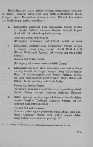 Hadih-Maja ini suatu ajaran tentang pembahagian kekuasaan dalam negara; suatu teori yang telah dipraktekkan dalam
Kerajaan Aceh Darussalam semenjak ïama. Maksud dan uraian
dari Hadih-Maja tersebut demikian :
a.

Kekuasaan eksekutif atau kekuasaan politik berada
di tangan Sulthan (Kepala Negara, sebagai kepala
eksekutif. Ini terkandung baris pertama :
Adat bak poteu rneureuhom,
(Pemegang kekuasaan politik/adat

b.

adalah

sulthan)

Kekuasaan yudikatif atau pelaksanaan hukum berada
di tangan Ulama yang menjadi Kadli Maiikul A d i l
(Ketua Mahkamah Agung). Ini terkandung pada baris
kedua:
Hukum bak Syiah Ulama,
(Pemegang kekuasaan hukum adalah Ulama)

c.

Kekuasaan legislatif atau kekuasaan pembuat undangundang berada di tangan rakyat, yang dalam hadihMaja ini dilambangkan oleh Puteri Pahang, karena
dia yang mempelopori pembentukan Majlis Mahkamah
Rakyat. Ini terkandung pada baris ketiga :
Kanun bak Putrou Phang,
(Pemegang kekuasaan pembuatan undang-undang adalah
Puteri Pahang sebagai lambang daripada Rakyat).

d.

Dalam keadaan perang, segala kekuasaan berada dalam
tangan Panglima Tertinggi Angkatan Perang. Ini terkandung pada baris keempat :
Reusam bak Lakseumana.
(Reusam yaitu segala peraturan yang dibuat oleh pimpinan Angkatan Perang pada waktu negara dalam
bahaya atau dalam keadaan perang). O)

(I)-

A. Hasjmy : Kebudayaan Aceh Adalah Kebudayaan Islam hlm. 26-28.

123.

 