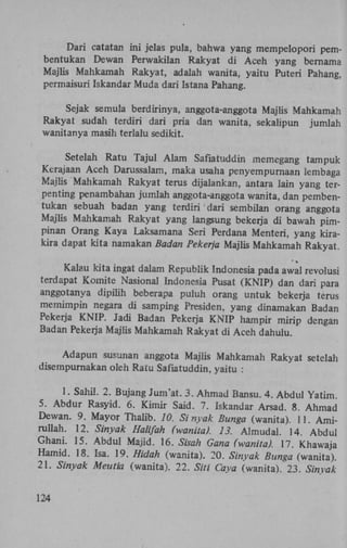 Dari catatan ini jelas pula, bahwa yang mempelopori pembentukan Dewan Perwakilan Rakyat di Aceh yang bernama
Majlis Mahkamah Rakyat, adalah wanita, yaitu Puteri Pahang,
permaisuri Iskandar Muda dari Istana Pahang.
Sejak semula berdirinya, anggota-anggota Majüs Mahkamah
Rakyat sudah terdiri dari pria dan wanita, sekalipun jumlah
wanitanya masih terlalu sedikit.
Setelah Ratu Tajul Alam Safiatuddin memegang tampuk
Kerajaan Aceh Darussalam, maka usaha penyempurnaan lembaga
Majlis Mahkamah Rakyat terus dijalankan, antara lain yang terpenting penambahan jumlah anggota-anggota wanita, dan pembentukan sebuah badan yang terdiri dari sembilan orang anggota
Majlis Mahkamah Rakyat yang langsung bekerja di bawah pimpinan Orang Kaya Laksamana Seri Perdana Menteri, yang kirakira dapat kita namakan Badan Pekerja Majlis Mahkamah Rakyat
Kalau kita ingat dalam Republik Indonesia pada awal revolusi
terdapat Komite Nasional Indonesia Pusat (KNIP) dan dari para
anggotanya dipilih beberapa puluh orang untuk bekerja terus
memimpin negara di samping Presiden, yang dinamakan Badan
Pekerja KNIP. Jadi Badan Pekerja KNIP hampir mirip dengan
Badan Pekerja Majlis Mahkamah Rakyat di Aceh dahulu.
Adapun susunan anggota Majlis Mahkamah Rakyat setelah
disempurnakan oleh Ratu Safiatuddin, yaitu :

1. Sahil. 2. Bujang Jum'at. 3. Ahmad Bansu. 4. Abdul Yatim.
5. Abdur Rasyid. 6. Kimir Said. 7. Iskandar Arsad. 8. Ahmad
Dewan. 9. Mayor Thahb. 10. Sinyak Bunga (wanita). 11. Amirullah. 12. Sinyak Halifah (wanita). 13. Almudai. 14. Abdul
Ghani. 15. Abdul Majid. 16. Sisah Gana (wanita). 17. Khawaj
Hamid. 18. Isa. 19. Hidah (wanita). 20. Sinyak Bunga (wanita).
21. Sinyak Meutia (wanita). 22. SM Caya (wanita). 23. Sinyak
124

 