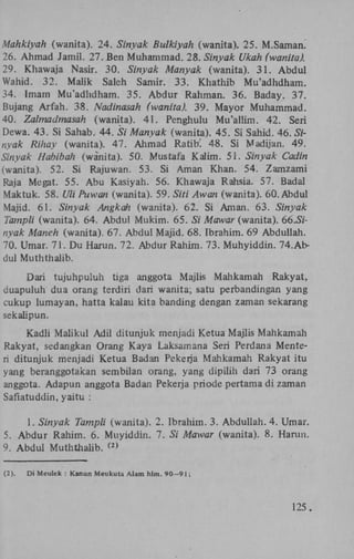 Mahkiyah (wanita). 24. Sinyak Bulkiyah (wanita). 25. M.Samam
26. Ahmad Jamil. 27. Ben Muhammad. 28. Sinyak Ukah (wanita).
29. Khawaja Nasir. 30. Sinyak Manyak (wanita). 31. Abdul
Wahid. 32. Malik Saleh Samir. 33. Khathib Mu'adhdham.
34. Imam Mu'adhdham. 35. Abdur Rahman. 36. Baday. 37.
Bujang Arfah. 38. Nadinasah (wanita). 39. Mayor Muhammad.
40. Zalmadmasah (wanita). 41. Penghulu Mu'allim. 42. Seri
Dewa. 43. Si Sahab. 44. Si Manyak (wanita). 45. Si Sahid. 46. Sinyak Rihay (wanita). 47. Ahmad Ratib! 48. Si Madijan. 49.
Sinyak Hahibah (wanita). 50. Mustafa Kalim. 51. Sinyak Cadin
(wanita). 52. Si Rajuwan. 53. Si Aman Khan. 54. Zamzami
Raja Megat. 55. Abu Kasiyah. 56. Khawaja Rahsia. 57. Badal
Maktuk. 58. Uli Pu wan (wanita). 59. Siti Awan (wanita). 60. Abdul
Majid. 61. Sinyak Angkah (wanita). 62. Si Aman. 63. Sinyak
Tampli (wanita). 64. Abdul Mukim. 65. Si Mawar (wanita). 66.5/nyak Manen (wanita). 67. Abdul Majid. 68. Ibrahim. 69 Abduliah.
70. Umar. 71. Du Harun. 72. Abdur Rahim. 73. Muhyiddin. 74.Abdul Muththaiib.
Dari tujuhpuiuh tiga anggota Majlis Mahkamah Rakyat,
duapuluh dua orang terdiri dari wanita; satu perbandingan yang
cukup lumayan, hatta kalau kita banding dengan zaman sekarang
sekalipun.
Kadli Maiikul Adil ditunjuk menjadi Ketua Majlis Mahkamah
Rakyat, sedangkan Orang Kaya Laksamana Seri Perdana Menteri ditunjuk menjadi Ketua Badan Pekerja Mahkamah Rakyat itu
yang beranggotakan sembilan orang, yang dipilih dari 73 orang
anggota. Adapun anggota Badan Pekerja priode pertama di zaman
Safiatuddin, yaitu :
1. Sinyak Tampli (wanita). 2. Ibrahim. 3. Abduliah. 4. Umar.
5. Abdur Rahim. 6. Muyiddin. 7. Si Mawar (wanita). 8. Harun.
9. Abdul Muththaiib. >
(2

(2).

Di Meulek : Kanun Meukuta Alam hlm. 90-91;

125.

 