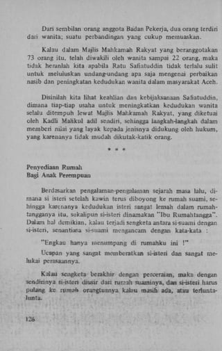 Dari sembilan orang anggota Badan Pekerja, dua orang terdiri
dari wanita; suatu perbandingan yang cukup memuaskan.
Kalau dalam Majlis Mahkamah Rakyat yang beranggotakan
73 orang itu. telah diwakili oleh wanita sampai 22 orang, maka
tidak heranlah kita apabila Ratu Safiatuddin tidak terlalu sulit
untuk meluluskan undang-undang apa saja mengenai perbaikan
nasib dan peningkatan kedudukan wanita dalam m as y arak at Aceh.
Disinilah kita lihat keahlian dan kebijaksanaan Safiatuddin,
dimana tiap-tiap usaha untuk meningkatkan kedudukan wanita
selalu ditempuh lewat Majlis Mahkamah Rakyat, yang diketuai
oleh Kadli Maiikul adil sendiri, sehingga iangkah-langkah dalam
memberi mïai yang layak kepada jenisnya didukung oleh hukum,
yang karenanya tidak mud.ah dikutak-katik orang.
*

a

*

Penyediaan Rum al;
Bagi Anak Perempuan
Berdasarkan pengalaman-per.galaman sejarah masa lalu, dimana si isteri setelah kawin terus diboyong ke rum ah suami, sehingga karenanya kedudukan isteri sangat lemah dalam rumahtangganya itu, sekalipun si-isteri dinamakan 'Tbu Rumahtangga".
Dalam hal denrikian, kalau terjadi sengketa antara si-suami dengan
si-isten, senantiasa si-suami mcngancam dengan kata-kata :
"Engkau hanya menumpang di rumahku ini !"
Ucapan yang sangat mcmberatkan si-isteri dan sangat melukai perasaannya.
Kalau sengketa berakhir dengan perceraian, maka dengan
sendirinya si-isten diusir dari roman suaminya, dan si-isteri harus
pulang ke rumab orangtuanya kateu masih ada, atau terluntalunta.
12ó

 