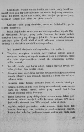 Kedudukan wanita dalam kehidupan sosial yang demikian,
sangat jelek dan dapat menjerumuskan wanita ke jurang kesesatan,
kalau dia masih muda dan cantik, atau menjadi pengemis yang
menadah tangan dari pintu ke pintu rumah.
Keadaan sosial yang demikian, menurut Safiatuddin, perlu
segera diperbaiki.
Maka diajukanlah suatu rencana undang-undang kepada Majlis Mahkamah Rakyat, yang pada dasamya bertujuan untuk
merobah keadaan yang dianggap jelek itu. Dengan kebijaksanaan
ketuanya, yaitu Kadli Maiikul Adil, akhirnya rencana undangundang itu disahkan menjadi undang-undang.
Tnti maksud daripada undang-undang itu, yaitu :
1.

Tiap-tiap orangtua haruslah menyediakan sebuah rumah
(menurut kadamya) kepada anaknya yang peiempuan, kalau
dia telah dipersuamikan, rumah itu diserahkan menjadi
milik si-anak.

2.

Kecuali rumah, juga harus diberi barang sepetak sawah, sebidang kebun dan seutas emas.

3.

Si-suami harus menbawa sepetak sawah (umong peuneuwou)
kepada isterinya dan menjadi hak-milik si-isteri dan sekedar
pakaian emas.

4.

Si-suami harus tinggal bersama isteri di rumah isterinya.

5.

Selama mereka masih tetap hidup rukun-damai, maka segala
harta itu (rumah, sawah, kebun yang berasal dari kedua
pihak) menjadi milik bersama.

6.

Harta kekayaan yang didapatinya selama masa dalam perkawinan, adalah menjadi milik bersama, artinya 50% menjadi milik si-suami dan 50% menjadi milik si-istsri.

7.

Apabiia terjadi perceraian, maka si-suami harus pergi dari
rumah isterinya, dan harta-fcarta pembawaannya (sawah,
kebun dan sekedar periaiasan emas) waktu dia muïa-mula

 