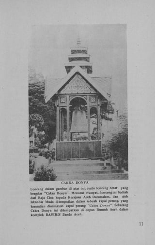 CAKRA

DONVA

Lonceng dalam gambar di atas ini, yaitu lonceng besar yang
bergelar "Cakra Donya". Menurut riwayat, lonceng ini hadiah
dari Raja Cina kepada Kerajaan Aceh Darussalam, dan oleh
Iskandar Muda ditempatkan dalam sebuah kapal perang, yang
kemudian dinamakan kapal perang "Cakra Donya". Sekarang
Cakra Donya ini ditempatkan di depan Rumoh Aceh dalam
komplek BAPERIS Banda Aceh.

11

 