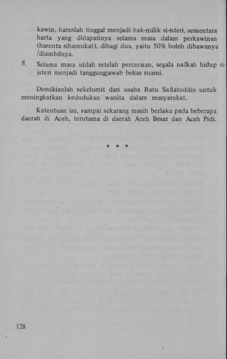 kawin, haruslah tinggal menjadi hak-milik sHsteri, sementara
harta yang didapatinya selama masa dalam perkawinan
(hareuta sihareukat), dibagi dua, yaitu 50% boleh dibawanya
/diambilnya.
8.

Selama masa iddah setelah perceraian, segala nafkah hidup si• isteri menjadi tanggungjawab bekas suami.

Demikianlah sekelumit dari usaha Ratu Safiatuddin untuk
meningkatkan kedudukan wanita dalam masyarakat.
Ketentuan ini, sampai sekarang masih berlaku pada beberapa
daerah di Aceh, terutama di daerah Aceh Besar dan Aceh Pidi.

*

128

* *

 