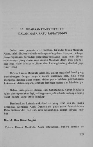 10.

KEADAAN PEMERINTAHAN

D A L A M MASA RATU SAFIATUDDIN

Dalam masa pemerintahan Sulthan Iskandar Muda Meukuta
Alam, telah disusun sebuah undang-undang dasar kerajaan, sebagai
penyempurnaan terhadap peraturan-peraturan yang telah dibuat
sebelumnya, yang dinamakan Kanun Meukuta Alam, atau disebutkan juga Adat Meukuta Alam dan kadang-kadang disebut juga
Adat Aceh.
Dalam Kanun Meukuta Alam ini, diatur segala hal ihwal yang
berhubungan dengan negara secara dasarnya saja, baik yang
mengenai dengan dasar negara, sistem pemerintahan, pembahagian
kekuasaan dalam negara, lembaga-lembaga negara dan lain-lainnya.
Dalam masa pemerintahan Ratu Safiatuddin, Kanun Meukuta
Alam disempurnakan lagi, sehingga menjadi sebuah undang-undang
dasar negara yang lebih lengkap.
Berdasarkan ketentuan-ketentuan yang telah ada itu, maka
organisasi Kerajaan Aceh Darussalam pada masa Pemerintahan
Ratu Safiaruddin dan ratu-ratu sesudahnya, adalah sebagai berikut :
Bentuk Dan Dasar Negara
Dalam Kanun Meukuta Alam ditetapkan, bahwa bentuk ne
129

 