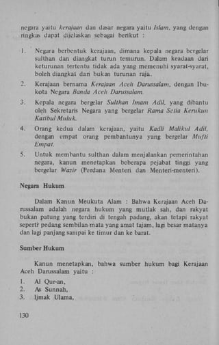 negara yaitu kerajaan dan dasar negara yaitu Islam, yang dengan
ringkas dapat dijelaskan sebagai berikut :
1.

Negara berbentuk kerajaan, dimana kepala negara bergelar
sulthan dan diangkat turun temurun. Dalam keadaan dari
keturunan tertentu tidak ada yang memenuhi syarat-syarat,
boleh diangkat dari bukan turunan raja.

2.

Kerajaan bernama Kerajaan Aceh Darussalam, dengan Ibukota Negara Banda Aceh Darussalam.

3.

Kepala negara bergelar Sulthan Imam Adil, yang dibantu
oleh Sekretaris Negara yang bergelar Rama Setia Kerukun
Katibul Muluk.

4.

Orang kedua dalam kerajaan, yaitu Kadli Maiikul Adil,
dengan empat orang pembantunya yang bergelar Mufti
Empat.

5.

Untuk membantu sulthan dalam menjalankan pemerintahan
negara, kanun menetapkan beberapa pejabat tinggi yang
bergelar Wazir (Perdana Menteri dan Menteri-menteri).

Negara Hukum
Dalam Kanun Meukuta Alam : Bahwa Kerajaan Aceh Darussalam adalah negara hukum yang mutlak sari, dan rakyat
bukan patung yang terdiri di tengah padang, akan tetapi rakyat
sepertr pedang sembilan mata yang amat tajam, lagi besar matanya
dan lagi panjang sampai ke timur dan ke barat.
Sumber Hukum
Kanun menetapkan, bahwa sumber hukum bagi Kerajaan
Aceh Darussalam yaitu :
1.
2.
3.
130

A l Qur-an,
As Sunnah,
Ijmak Ulama,

 