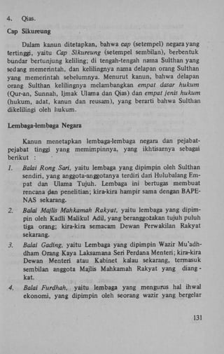 4.

Qias.

Cap Sikureung
Dalam kanun ditetapkan, bahwa cap (setempel) negara yang
tertinggi, yaitu Cap Sikureung (setempel sembilan), berbentuk
bundar bertunjung keliling; di tengah-tengah nama Sulthan yang
sedang memerintah, dan kelilingnya nama delapan orang Sulthan
yang memerintah sebelumnya. Menurut kanun, bahwa delapan
orang Sulthan kelilingnya melambangkan empat dasar hukum
(Qur-an, Sunnah, Ijmak Ulama dan Qias) dan empat jenis hukum
(hukum, adat, kanun dan reusam), yang berarti bahwa Sulthan
dikelilingi oleh hukum.
Lembaga-lembaga Negara
Kanun menetapkan lembaga-lembaga negara dan pejabatpejabat tinggi yang memimpinnya, yang ikhtisarnya sebagai
berikut :
1.

Balai Rong Sari, yaitu lembaga yang dipimpin oleh Sulthan
sendiri, yang anggota-anggotanya terdiri dari Hulubalang Empat dan Ulama Tujuh. Lembaga ini bertugas membuat
rencana dan penelitian; kira-kira hampir sama dengan B A P E NAS sekarang.

2.

Balai Majlis Mahkamah Rakyat, yaitu lembaga yang dipimpin oleh Kadli Maiikul Adil, yang beranggolakan tujuh puluh
tiga orang; kira-kira semacam Dewan Perwakilan Rakyat
sekarang.

3.

Balai Gading, yaitu Lembaga yang dipimpin Wazir Mu'adhdham Orang Kaya Laksamana Seri Perdana Menteri; kira-kira
Dewan Menteri atau Kabinet kalau sekarang, termasuk
sembilan anggota Majlis Mahkamah Rakyat yang diangkat.

4.

Balai Furdhah, yaitu lembaga yang mengurus hal ihwal
ekonomi, yang dipimpin oleh seorang wazir yang bergelar

131

 