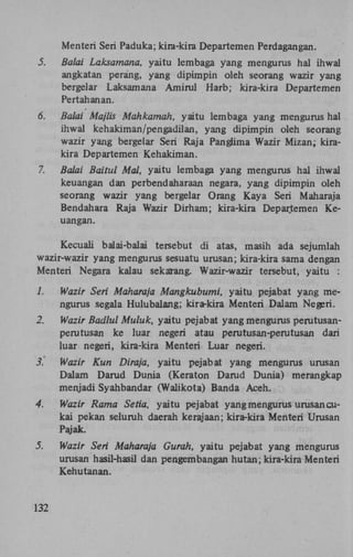 Menteri Seri Paduka; kira-kira Departemen Perdagangan.
5.

Balai Laksamana, yaitu lembaga yang mengurus hal ihwal
angkatan perang, yang dipimpin oleh seorang wazir yang
bergelar Laksamana Amirul Harb; kira-kira Departemen
Pertahanan.

6.

Balai Majlis Mahkamah, yaitu lembaga yang mengurus hal
ihwal kehakiman/pengadilan, yang dipimpin oleh seorang
wazir yang bergelar Seri Raja Panglima Wazir Mizan; kirakira Departemen Kehakiman.

7.

Balai Baitul Mal, yaitu lembaga yang mengurus hal ihwal
keuangan dan perbendaharaan negara, yang dipimpin oleh
seorang wazir yang bergelar Orang Kaya Seri Maharaja
Bendahara Raja Wazir Dirham; kira-kira Departemen Keuangan.

Kecuali balai-balai tersebut di atas, masih ada sejumlah
wazir-wazir yang mengurus sesuatu urusan; kira-kira sama dengan
Menteri Negara kalau sekarang. Wazir-wazir tersebut, yaitu :
1.

Wazir Seri Maharaja Mangkubumi, yaitu pejabat yang mengurus segala Hulubalang; kira-kira Menteri Dalam Negeri.

2.

Wazir Badlul Muluk, yaitu pejabat yang mengurus perutusanperutusan ke luar negeri atau perutusan-perutusan dari
luar negeri, kira-kira Menteri Luar negeri.

3.

Wazir Kun Diraja, yaitu pejabat yang mengurus urusan
Dalam Darud Dunia (Keraton Darud Dunia) merangkap
menjadi Syahbandar (Walikota) Banda Aceh.

4.

Wazir Rama Setia, yaitu pejabat yang mengurus urusan cukai pekan seluruh daerah kerajaan; kira-kira Menteri Urusan
Pajak.

5.

Wazir Seri Maharaja Gurah, yaitu pejabat yang mengurus
urusan hasil-hasil dan pengembangan hutan; kira-kira Menteri
Kehutanan.

132

 