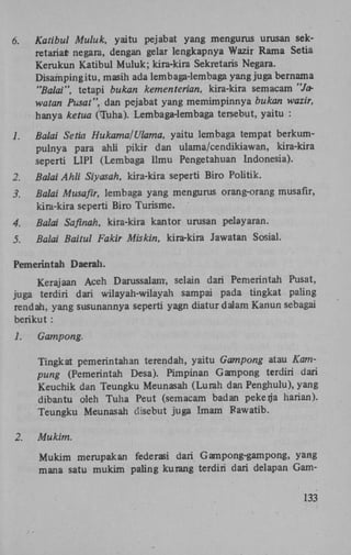 6.

Katibul Muluk, yaitu pejabat yang mengurus urusan sekretaria* negara, dengan gelar lengkapnya Wazir Rama Setia
Kerukun Katibul Muluk; kira-kira Sekretaris Negara.
Disampingitu, masih ada lembaga-lembaga yang juga bernama
"Balai", tetapi bukan kementerian, kira-kira semacam "Jawatan Pusat", dan pejabat yang memimpinnya bukan wazir,
hanya ketua (Tuha). Lembaga-lembaga tersebut, yaitu :

1.

Balai Setia Hukama/Ulama, yaitu lembaga tempat berkumpulnya para ahli pikir dan ulama/cendikiawan, kira-kira
seperti L1PI (Lembaga Ilmu Pengetahuan Indonesia).

2.

Balai Ahli Siyasah, kira-kira seperti Biro Politik.

3.

Balai Musafir, lembaga yang mengurus orang-orang musafir,
kira-kira seperti Biro Turisme.

4.

Balai Safinah, kira-kira kantor urusan pelayaran.

5.

Balai Baitul Fakir Miskin, kira-kira Jawatan Sosial.

Pemerintah Daerah.
Kerajaan Aceh Darussalam-, selain dari Pemerintah Pusat,
juga terdiri dari wilayah-wilayah sampai pada tingkat paling
rendah, yang susunannya seperti yagn diatur dalam Kanun sebagai
berikut :
1.

Gampong.
Tingkat pemerintahan terendah, yaitu Gampong atau Kampung (Pemerintah Desa). Pimpinan Gampong terdiri dari
Keuchik dan Teungku Meunasah (Lurah dan Penghulu), yang
dibantu oleh Tuha Peut (semacam badan pekerja harian).
Teungku Meunasah disebut juga Imam Pawatib.

2.

Mukim.
Mukim merupakan federasi dari Gampong-gampong, yang
mana satu mukim paling kurang terdiri dari delapan Gam133

 