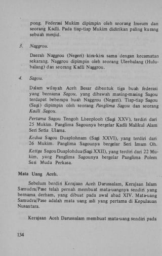 pong. Federasi Mukim dipimpin oleh seorang Imeum dan
seorang Kadli. Pada tiap-tiap Mukim didirikan paling kurang
sebuah mesjid.
3. Naggrou.
Daerah Naggrou (Negeri) kira-kira sama dengan kecamatan
sekarang. Naggrou dipimpin oleh seorang Uleebalang (Hulubalang) dan seorang Kadli Naggrou.
4. Sagou.
Dalam wilayah Aceh Besar dibentuk tiga buah federasi
yang bernama Sagou, yang dibawah masing-masing Sagou
terdapat beberapa buah Naggrou (Negeri). Tiap-tiap Sagou
(Sagi) dipimpin oleh seorang Panglima Sagou dan seorang
Kadli Sagou.
Pertama Sagou Tengoh Lheeplooh (Sagi X X V ) , terdiri dari
25 Mukim. Panglima Sagounya bergelar Kadli Maiikul Alam
Seri Setia Ulama.
Kedua Sagou Duaplohnam (Sagi X X V I ) , yang terdiri dari
26 Mukim. Panglima Sagounya bergelar Seri Imam Oh.

Ketiga Sagou Duaplohdua(Sagi XXII), yang terdiri dari 22 Mukim, yang Panglima Sagounya bergelar Panglima Polem
Seri Muda Perkasa.
Mata Uang Aceh.
Sebelum berdiri Kerajaan Aceh
Samudra/Pase telah pernah membuat
bernama derham, yang dibuat pada
Samudra/Pase adalah mata uang asli
Nusantara.

Darussalam, Kerajaan Islam
mata-uangnya sendiri yang
awal abad X I V . Mata-uang
yang pertama di Kepulauan

Kerajaan Aceh Darussalam membuat mata-uang sendiri pada

134

 
