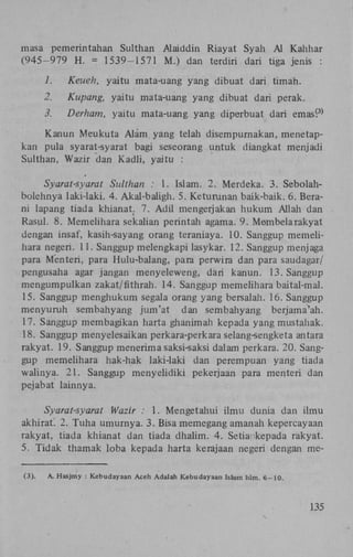 masa pemerintahan Sulthan Alaiddin Riayat Syah Al Kahhar
(945-979 H . = 1539-1571 M.) dan terdiri dari tiga jenis :
1.

Keuen, yaitu mata-uang yang dibuat dari timah.

2.

Kupang, yaitu mata-uang yang dibuat dari perak.

3.

Derham, yaitu mata-uang yang diperbuat dari emas^

3)

Kanun Meukuta Alam, yang telah disempurnakan, menetapkan pula syarat-syarat bagi seseorang untuk diangkat menjadi
Sulthan, Wazir dan Kadli, yaitu :
Syarat-syarat Sulthan : 1. Islam. 2. Merdeka. 3. Sebolahbolehnya laki-laki. 4. Akal-baligh. 5. Keturunan baik-baik. 6. Berani lapang tiada khianat. 7. Adil mengerjakan hukum Allah dan
Rasul. 8. Memelihara sekalian perintah agama. 9. Membelarakyat
dengan insaf, kasih-sayang orang teraniaya. 10. Sanggup memelihara negeri. 11. Sanggup melengkapi lasykar. 12. Sanggup menjaga
para Menteri, para Hulu-balang, para perwira dan para saudagar/
pengusaha agar jangan menyeleweng, dari kanun. 13. Sanggup
mengumpulkan zakat/fithrah. 14. Sanggup memelihara baital-mal.
15. Sanggup menghukum segala orang yang bersalah. 16. Sanggup
menyuruh sembahyang jum'at dan sembahyang berjama'ah.
17. Sanggup membagikan harta ghanimah kepada yang mustahak.
18. Sanggup menyelesaikan perkara-perkara selang-sengketa antara
rakyat. 19. Sanggup menerima saksi-saksi dalam perkara. 20. Sanggup memelihara hak-hak laki-laki dan perempuan yang tiada
walinya. 21. Sanggup menyelidiki pekerjaan para menteri dan
pejabat lainnya.
Syarat-syarat Wazir : 1. Mengetahui ilmu dunia dan ilmu
akhiraf 2. Tuha umurnya. 3. Bisa memegang amanah kepercayaan
rakyat, tiada khianat dan tiada dhalim. 4. Setia kepada rakyat.
5. Tidak thamak loba kepada harta kerajaan negeri dengan me(3).

A. Hasjmy : Kebudayaan Aceh Adalah Kebudayaan Istam hlm. 6-10.

135

 
