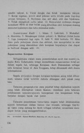 nindih rakyat. 6. Tidak dengki dan tidak mengacau rakyat.
7. Keras ingatan, jernih akal pikiran serta ditulis pada tiap-tiap
urusan kerajaan. 8. Budiman dan arif akal, ahli dan bijaksana.
9. Tidak mengikuti nafsu jahat. 10. Memadalah rezkinya dengan
keredlaan Allah di atas tadah yang diberikan oleh kerajaan masing
menurut kadarnya dan tahu memakai malu.
i

Syarat-syarat Kadli : 1. Islam. 2. Laki-laki. 3. Mukallaf.
4. Merdeka. 5. Mendengar (tidak pekak). 6. Melihat (tidak buta).
7. Jaga (waspada) lagi rajin. 8. Adil. 9. Ahli berkata. 10. Alim
ilmu pada pekerjaan dunia dan akhirat, dan mengetahui ia atas
pekerjaan yang diserahkan oleh kerajaan kepadanya dan dapat
ia berbuat dengan adil. ( >.
4

*

Sopan-santun Kerajaan
Sebagaimana dalam masa pemerintahan ayah dan suami va,
maka Ratu Safiatuddin tetapi memelihara sopan-santun kera an
dalam segala hal, sehingga Kerajaan Aceh Darussalam sebagai
satu kerajaan besar di Asia Tenggara, tetap dihormati oleh dunia
intern asional.
Segala perjanjian dengan kerajaan-kerajaan asing telah dihormati, selama tidak terlebih dahulu dilanggar oleh pmak yang
lain.
Tatacara pengangkatan para pejabat tetap dijalankan seperti
yang telah ditetapkan dalam Kanun; demikian pula tatacara
pelaksanaan upacara-upacara kenegaraan dan keagamaan tetap
berjalan dengan "layak dan patut.
Tatacara penerimaan tamu-tamu negara telah dilaksanakan
seperti ketentuan dalam kanun dan reusam, sehingga tiap-tiap tamu yang datang ke Aceh sebagai sahabat, senantiasa mendapat kesan yang menggembirakan.
(4).

136

Di Meulek : Kanun Meukuta Alam hlm 58 -59, 81 dan 62 .

 
