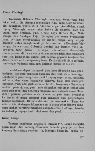 Kesan Vlamingh.
Komisaris Belanda Vlamingh mendapat kesan yang baik
sekali waktu dia diterima menghadap Ratu Tajul Alam Safiatuddin, sekalipun waktu itu (1644) hubungan Aceh-Belanda agak
tegang. Vlamingh menceritakan bahwa dia disambut oleh tiga
orang besar kerajaan, yaitu Orang Kaya Bintara Raja, Setia
Wangsa dan Saudagar Raja, disamping dua orang Syahbandar
yang bertugas membawanya ke tempat resepsi yang sengaja
diadakan untuk menghormatinya. Menurut cerita Komisaris Vla- •
mingh, bahwa surat Gubernur Jendral van Diemen yang d i bawanya, turut diarak
di depan, diletakkan di atas sebuah
cerana peraka, di dalam coupe di atas seekorgajah khas membawa
surat itu. Rombongan düringi oleh pegawai-pegawai kerajaan dan
diberi pandu oleh orang-orang besar. Ketika tiba di pintu gerbang,
rombongan berhenti menunggu keizinan masuk ke Dalam
etelah mendapat izin masuk, para tamu dibawa ke balai penghadapan, dan para pembesar kalangan atas telah sedia menunggu.
Diantaranya para orang besar, wakil dagang negeri asing, saudagar,
nakhoda, dan kaum bangsawan lainnya. Salah satu acara pertunjukan, yaitu adu gajah sejumlah 60 ekor banyaknya. Sementara
melihat pertunjukan, para tamu disugukan min urn an serbat dari
pada gula tebu, dan beberapa makanan kecil daripada sayur. Tamu
diberi persalin pakaian Aceh. Kemudian para tamu berangkat
ke taman di mana terdapat pula semacam balai penghadapan
tempat Sulthanah. D i sana diadakan jamuan makan. Tamu komisaris setaraf dengan laksamana serta orang besar lainnya samasama makan berpiring mangkok daripada emas. Golongan bawahan sedikit piringnya terdiri dari suasa dan perak

Kesan Leupe.
Tentang kehebatan singgasana, penulis P.A. Leupe mengutip
kesan-kesan dari seorang komisaris Belanda yang pernah berkunjung lima tahun sebelum itu. Menurut kesan itu, bahwa ko-

137

 