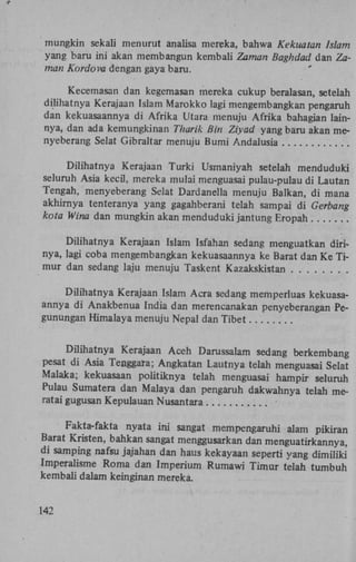 mungkin sekali menurut analisa mereka, bahwa Kekuatan Islam
yang baru ini akan membangun kembali Zaman Baghdad dan Zaman Kordova dengan gaya baru.
Kecemasan dan kegemasan mereka cukup beralasan, setelah
dilihatnya Kerajaan Islam Marokko lagi mengembangkan pengaruh
dan kekuasaannya di Afrika Utara menuju Afrika bahagian lainnya, dan ada kemungkinan Tharik Bin Ziyad yang baru akan menyeberang Selat Gibraltar menuju Bumi Andalusia
Dilihatnya Kerajaan Turki Usmaniyah setelah menduduki
seluruh Asia kecil, mereka mulai menguasai pulau-pulau di Lautan
Tengah, menyeberang Selat Dardanella menuju Balkan, di mana
akhirnya tenteranya yang gagahberani telah sampai di Gerbang
kota Wina dan mungkin akan menduduki jantung Eropah
Dilihatnya Kerajaan Islam Isfahan sedang menguatkan dirinya, lagi coba mengembangkan kekuasaannya ke Barat dan Ke Timur dan sedang laju menuju Taskent Kazakskistan
Dilihatnya Kerajaan Islam Acra sedang memperluas kekuasaannya di Anakbenua India dan merencanakan penyeberangan Pegunungan Himalaya menuju Nepal dan Tibet
Dilihatnya Kerajaan Aceh Darussalam sedang berkembang
pesat di Asia Tenggara; Angkatan Lautnya telah menguasai Selat
Malaka; kekuasaan politiknya telah menguasai hampir seluruh
Pulau Sumatera dan Malaya dan pengaruh dakwahnya telah meratai gugusan Kepulauan Nusantara
Fakta-fakta nyata ini sangat mempengaruhi alam pikiran
Barat Kristen, bahkan sangat menggusarkan dan menguatirkannya,
di samping nafsu jajahan dan haus kekayaan seperti yang dimiliki
Imperalisme Roma dan Imperium Rumawi Timur telah tumbuh
kembali dalam keinginan mereka.
142

 