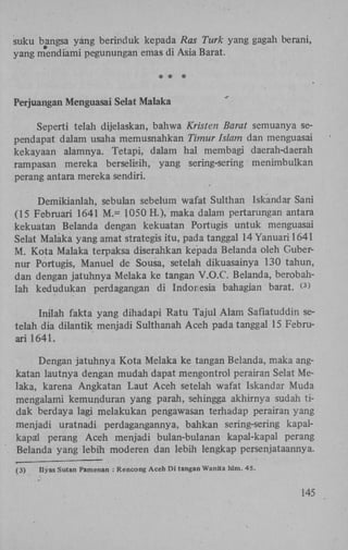 suku bangsa yang berinduk kepada Ras Turk yang gagah berani,
yang mendiami pegunungan emas di Asia Barat.
* * *
Perjuangan Menguasai Selat Malaka
Seperti telah dijelaskan, bahwa Kristen Barat semuanya sependapat dalam usaha memusnahkan Timur Islam dan menguasai
kekayaan alamnya. Tetapi, dalam hal membagi daerah-daerah
rampasan mereka berselisih, yang sering-sering menimbulkan
perang antara mereka sendiri.
Demikianlah, sebulan sebelum wafat Sulthan Iskandar Sani
(15 Februari 1641 M.= 1050 H.), maka dalam pertarungan antara
kekuatan Belanda dengan kekuatan Portugis untuk menguasai
Selat Malaka yang amat strategis itu, pada tanggal 14 Yanuari 1641
M . Kota Malaka terpaksa diserahkan kepada Belanda oleh Gubernur Portugis, Manuel de Sousa, setelah dikuasainya 130 tahun,
dan dengan jatuhnya Melaka ke tangan V.O.C. Belanda, berobahlah kedudukan perdagangan di Indonesia bahagian barat. <>
3

Inilah fakta yang dihadapi Ratu Tajul Alam Safiatuddin setelah dia dilantik menjadi Sulthanah Aceh pada tanggal 15 Februari 1641.
Dengan jatuhnya Kota Melaka ke tangan Belanda, maka angkatan lautnya dengan mudah dapat mengontrol perairan Selat Melaka, karena Angkatan Laut Aceh setelah wafat Iskandar Muda
mengalami kemunduran yang parah, sehingga akhirnya sudah tidak berdaya lagi melakukan pengawasan terhadap perairan yang
menjadi uratnadi perdagangannya, bahkan sering-sering kapalkapal perang Aceh menjadi bulan-bulanan kapal-kapal perang
Belanda yang lebih moderen dan lebih lengkap persenjataannya.
(3)

Ilyas Sutan Pamenan : Rencong Aceh Di tangan Wanita hlm. 45.

145

 