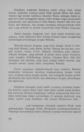 Sekalipun Angkatan Daratnya masih cukup kuat, tetapi
karena Angkatan Lautnya sudah tidak pernah dibina dan diperbaharui ]agi setelah wafatnya Iskandar Muda, sehingga dalam segala hal sudah ketinggalan zaman, maka dengan tanpa dikehendaki
pengawasan atas lalu-hntas di Selat Malaka diambil alih oleh angkatan laut Belanda, dan dengan demikian wilayan-wilayah kerajaan yang terletak di sebelah menyebelan Selai MelaKa terancam.
Dalam keadaan Angkatan Laut Aceh sudah demikian lumpuhnya, maka diplomasi Ratu kurang berhasil dalam menghadapi
perundingan-perundingan dengan Belanda.
Wilayah-wilayah kerajaan yang kaya dengan timah di seberang Selat Malaka, yaitu Perak, Kedah, Pahang dan lain-lain, menjadi inceran utama V.O.C. Belanda. Demikian pula wilayahwilayah kerajaan yang terletak di pesisir timur pulau Sumatera,
yaitu Langkat, Deh/Serdang, Asahan, Labuhan Batu, Siak Seri
Indrapura dan lain-lain, yang kaya dengan bahan mentah, juga
menjadi sasaran utama nafsu penjajahan Belanda.
Untuk mendapat wilayah-wilayah kaya tersebut, Belanda
melakukan bermacam tipudaya; kadang-kadang dengan bujuk
rayu, kadang-kadang dengan gertak, dan seringkali dengan poütik
adu-domba dan hasut-fitnah, dan adakalanya dengan perundingan
dan diplomasi.
Sekalipun kekuatan Aceh sudah menurun, terutama Angkatan lautnya, namun Ratu Tajul Alam tidak mudah dapat dipaksakan kemauan Belanda kepadanya, bahkan sermg-sering Ratu bersikap keras-tegas dalam perundingan di samping diplomasi yang
halus, seperti yang dilukiskan ahli sejarah Muhammad Said :
"
soal kenegaraan, termasuk peristiwa Perak, masa
perkunjungan Vlamingh itulah dibicarakan sematang-matangnya.
Vlamingh menceritakan bahwa Belanda terpaksa bertindak tegas di
146

 
