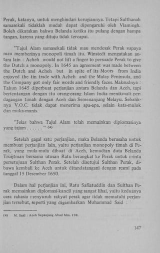 Perak, katanya, untuk menghindari kerugiannya. Tetapi Sulthanah
samasekali tidaklah mudari dapat dipengaruhi oleh Vlamingh.
Boleh dikatakan bahwa Belanda ketika itu pulang dengan hampa
tangan, karena yang dituju tidak tércapai.
"Tajul Alam samasekali tidak mau mendesak Perak supaya
mau memberinya monopoli timah itu. Winstedt mengatakan antara lain : Acheh would not lift a finger to persuade Perak to give
the Dutch a monopoly. In 1645 an agreement was made between
the Dutch and Acheh but in spite of its Moors from India
enjoyed the tin trade with Acheh and the Malay Peninsula, and
the Company got only fair words and friendly faces. Maksudnya :
Tahun 1645 diperbuat perjanjian antara Belanda dan Aceh, tapi
bertentangan dengan itu orang-orang Islam India menikmati perdagangan timah dengan Aceh dan Semenanjung Melayu. Sebaliknya V.O.C. tidak dapat menerima apa-apa, selain kata-muluk
dan muka-manis.
"Jelas bahwa Tajul Alam telah memainkan diplomasinya
yang tajam
" <>
4

Setelah gagal satu perjanjian, maka Belanda berusaha untuk
membuat perjanjian lain, yaitu perjanjian monopoly timah di Perak, yang mula-mula dibuat di Aceh, kemudian duta Belanda
Truijtman bersama utusan Ratu berangkat ke Perak untuk minta
persetujuan Sulthan Perak. Setelah disetujui Sulthan Perak, dibawa kembali ke Aceh untuk ditandatangani dengan resmi pada
tanggal 15 Desember 1650.
Dalam hal perjanjian ini, Ratu Safiatuddin dan Sulthan Perak memainkan diplomasi-kancil yang sangat lihai, yaitu keduanya
cara rahasia menyuruh rakyat perak agar tidak mematuhi perjanjian tersebut, seperti yang digambarkan Muhammad Said :
(4)

M. Said : Aceh Sepanjang Abad hlm. 198.

147

 