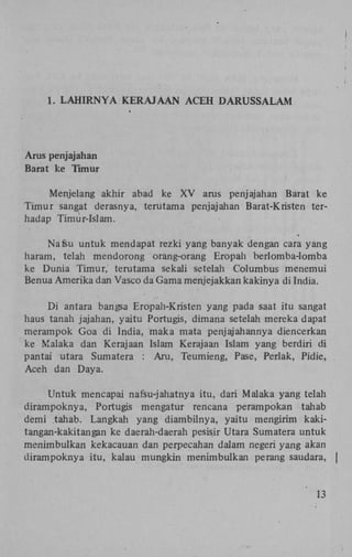1. LAHIRNYA KERAJAAN ACEH DARUSSALAM

Arus penjajahan
Barat ke Timur
Menjelang akhir abad ke X V arus penjajahan Barat ke
Timur sangat derasnya, terutama penjajahan Barat-Kristen terhadap Timur-Islam.
Na feu untuk mendapat rezki yang banyak dengan cara yang
haram, telah mendorong orang-orang Eropah berlomba-lomba
ke Dunia Timur, terutama sekali setelah Columbus menemui
Benua Amerika dan Vasco da Gama menjejakkan kakinya di India.
Di antara bangsa Eropah-Kristen yang pada saat itu sangat
haus tanah jajahan, yaitu Portugis, dimana setelah mereka dapat
merampok Goa di India, maka mata penjajahannya diencerkan
ke Malaka dan Kerajaan Islam Kerajaan Islam yang berdiri di
pantai utara Sumatera : Aru, Teumieng, Pase, Perlak, Pidie,
Aceh dan Daya.
Untuk mencapai nafsu-jahatnya itu, dari Malaka yang telah
dirampoknya, Portugis mengatur rencana perampokan tahab
demi tahab. Langkah yang diambilnya, yaitu mengirim kakitangan-kakitangan ke daerah-daerah pesisir Utara Sumatera untuk
menimbulkan kekacauan dan perpecahan dalam negeri yang akan
dirampoknya itu, kalau mungkin menimbulkan perang saudara, |

13

 