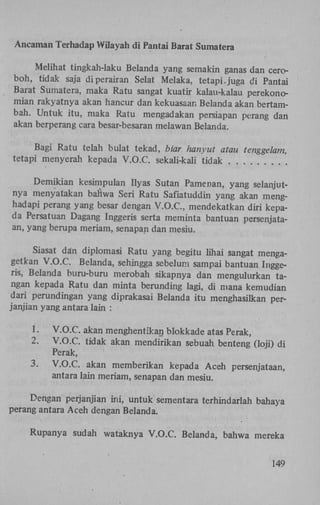Ancaman Terhadap Wilayah di Pantai Barat Sumatera
Melihat tingkah-laku Belanda yang semakin ganas dan ceroboh, tidak saja di perairan Selat Melaka, tetapi, juga di Pantai
Barat Sumatera, maka Ratu sangat kuatir kalau-kalau perekonomian rakyatnya akan hancur dan kekuasaan Belanda akan bertambah. Untuk itu, maka Ratu mengadakan persiapan perang dan
akan berperang cara besar-besaran melawan Belanda.
Bagi Ratu telah bulat tekad, biar hanyut atau tenggelam,
tetapi menyerah kepada V.O.C. sekali-kali tidak
Demikian kesimpulan Ilyas Sutan Pamenan, yang selanjutnya menyatakan bahwa Seri Ratu Safiatuddin yang akan menghadapi perang yang besar dengan V . O . C , mendekatkan diri kepada Persatuan Dagang Inggeris serta meminta bantuan persenjataan, yang berupa meriam, senapan dan mesiu.
Siasat dan diplomasi Ratu yang begitu lihai sangat mengagetkan V.O.C. Belanda, sehingga sebelum sampai bantuan Inggeris, Belanda buru-buru merobah sikapnya dan mengulurkan tangan kepada Ratu dan minta berunding lagi, di mana kemudian
dari perundingan yang diprakasai Belanda itu menghasilkan perjanjian yang antara lain :
1.
2.
3.

V.O.C. akan menghentikan blokkade atas Perak,
V.O.C. tidak akan mendirikan sebuah benteng (loji) di
Perak,
V.O.C. akan memberikan kepada Aceh persenjataan,
antara lain meriam, senapan dan mesiu.

Dengan perjanjian ini, untuk sementara terhindarlah bahaya
perang antara Aceh dengan Belanda.
Rupanya sudah wataknya V.O.C. Belanda, bahwa mereka
149

 