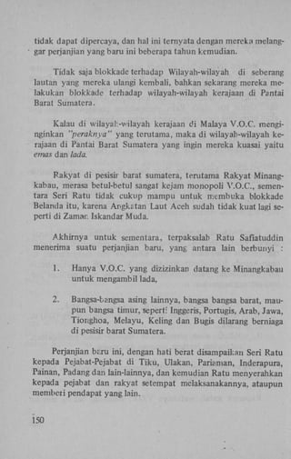 tidak dapat dipercaya, dan hal ini ternyata dengan mereka melanggar perjanjian yang baru ini beberapa tahun kemudian.
Tidak saja blokkade terhadap Wilayah-wilayah di seberang
lautan yang mereka ulangi kembali, bahkan sekarang mereka melakukan blokkade terhadap wilayah-wilayah kerajaan di Pantai
Barat Sumatera.
Kalau di wilayah-wilayah kerajaan di Malaya V.O.C. menginginkan "peraknya" yang terutama, maka di wilayah-wilayah kerajaan di Pantai Barat Sumatera yang ingin mereka kuasai yaitu
emas dan lada.
Rakyat di pesisir barat sumatera, terutama Rakyat Minangkabau, merasa betul-betul sangat kejam monopoli V.O.C., sementara Seri Ratu tidak cukup mampu untuk membuka blokkade
Belanda itu, karena Angkatan Laut Aceh sudah tidak kuat lagi seperti di Zaman Iskandar Muda.
Akhirnya untuk sementara, terpaksalab Ratu Safiatuddin
menerima suatu perjanjian baru, yang antara lain berbunyi :
1.

Hanya V.O.C. yang dizizinkan datang ke Minangkabau
untuk mengambil lada,

2.

Bangsa-bangsa asing lainnya, bangsa bangsa barat, maupun bangsa timur, seperti Inggeris, Portugis, Arab, Jawa,
Tionghoa, Melayu, Keling dan Bugis dilarang berniaga
di pesisir barat Sumatera.

Perjanjian bcru ini, dengan hati berat disampaikan Seri Ratu
kepada Pejabat-Pejabat di Tiku, Ulakan, Pariaman, Inderapura,
Painan, Padang dan lain-lainnya, dan kemudian Ratu menyerahkan
kepada pejabat dan rakyat setempat melaksanakannya, ataupun
memberi pendapat yang lain.
150

 