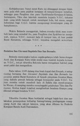 Kebijaksanaan bunyi surat Ratu ini ditanggapi dengan bijaksana pula oleh para pejabat kerajaan di tempat-tempat tersebut,
sehingga para Panglima dan para 5 Syahbandar Kerajaan di Salida,
Inderapura, Tiku dan lain-lain meminta kepada V.O.C. tukaran
kain yang lebih banyak untuk mendapat kida, hal mana, sangat
keberatan bagi V.O.C. karena mengurangi keuntungan yang diharapkannya.
Waktu Belanda menggertak, bahwa mereka tidak mau membeli lada yang semahal itu, para Panglima dan Syahbandar menjawah, supaya V.O.C. mencari lada di tempat lain, di luar pesisir
Barat Sumatera, sehingga V.O.C. terpaksa mengalah sementara.
* * *
Peristiwa San Giovanni Baptisda Dan San Bernado.
Belanda menyangka bahwa segala-galanya telah beres dengan
Aceh dan Kerajaan Ratu telah mulai mau tunduk kepada kemauan V . O . C , tetapi tiba-tiba Behnda harus mengalami hal-hal yang
amat pahit dan mengerikan.
Pada tahun 1649 datang dua buah kapal dari Eropah, masingmasing bernama San Giovanni Baptisda dan San Bernado keperairan pantai Barat Sumatera di bawah pimpinan Joosten Maes,
yang dahulu pernah bekerja sebagai komandor pada V.O.C. Tujuan mereka untuk membeli lada di Salida dan membawanya
ke Macao, di samping mereka menyinggahi pelabuhan Tiku dan Pariaman. Kedua kapal tersebut mengibarkan bendera Oranye yang
dikenal sebagai bendera V.O.C.
Tiba-tiba Joosten Maes bertindak sebagai bajak-laut dan melakukan perampokan terhadap barang-barang perdagangan orangorang Aceh dan rakyat lainnya, yang akan dibawa ke ïbokota
Kerajaan Banda Aceh Darussalam.
I

151

 