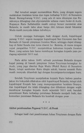 Hal tersebut sangat memarahkan Ratu, yang dengan segera
melakukan tindakan keras dan tegas terhadap V.O.C. di Sumatera
Barat. Barang-barang V.O.C. yang ada di sana dirampas dan Residennya ditangkap dan dipenjarakhn selama enam bulan di Aceh.
Rupanya Ratu Safiatuddin masih cukup berani menindak atas
Belanda; ia masih tahu akan harga diri; tetesan darah Iskandar
Muda masih menyala dalam tubuhnya.
Untuk menjaga hubungan baik dengan Aceh, kapal-kapal
perang V.O.C. segera mengejar kapal-kapal San Giovanni dan San
Bernado di bawah pimpinan Joosten Maes, sehingga dapat ditangkap di Selat Sunda dan terus diseret ke Batavia, di mana dengan
cepat pangadilan V.O.C. menjatuhkan hukuman kepada Joosten
Maes, yang antara lain harus membayar kerugian kepada para pedagang sejumlah 5611 real.
Pada akhir tahun 1649, sebuah perutusan Belanda dengan
kapal perang di bawah pimpinan Johan Truytman berangkat ke
Aceh, yang juga disertai Raja Muda (Wakil Ratu) di Sumatera
Barat, tetapi sambutan Ratu dingin sekali, karena amarah Ratu
masih menyala ditambah lagi dengan kecurigaan-kecurigaan baru.
Setelah Truytman menjelaskan kepada Ratu bahwa pembajakan itu bukanlah düakukan oleh kapal-kapal Belanda, tetapi oleh
kapal-kapal Eropah lain yang mempergunakan bendera Oranye,
dan kapal-kapal itu telah ditangkap dan dihukum dengan wajib
membayar kerugian kepada Aceh sejumlah 5611 real, barulah
penerimaan Ratu terhadap perutusan Belanda menjadi baik, dan
kemudian perutusan Belanda itu kembali dengan puas

Akibat pembunuhan Pegawai V.O.C. di Perak
Sebagai hasil dari pembicaraan Johan Truytman dengan Ratu
152

 