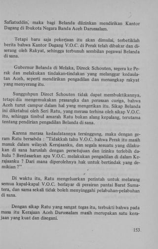 Safiatuddin', maka bagi Belanda diizinkan mendirikan Kantor
Dagang di Ibukota Negara Banda Aceh Darussalam.
Tetapi baru saja pekerjaan itu akan dimulai, terbetiklah
berita bahwa Kantor Dagang V.O.C. di Perak telah dibakar dan diserang oleh Rakyat, sehingga terbunuh sembilan pegawai Belanda
di sana.
Gubernur Belanda di Melaka, Direck Schouten, segera ke Perak dan melakukan tindakan-tindakan yang melanggar kedaulatan Aceh, seperti mendirikan pengadilan dan menangkap rakyat
yang menyerang itu.
Sungguhpun Direct Schouten tidak dapat membuktikannya,
tetapi dia mengemukakan prasangka dan perasaan curiga, bahwa
Aceh turut campur dalam hal yang mengerikan itu. Sikap Belanda
ini diketahui oleh Seri Ratu, yang merasa terhina oleh sikap V.O.C.
itu, sehingga timbul amarah Ratu bukan alang kepalang, terutama
tentang pendirian pengadilan Belanda di sana.
Karena merasa kedaulatannya tersinggung, maka dengan geram Ratu bersabda : "Tidakkah tahu V.O.C. bahwa Perak itu masih
masuk dalam wilayah Kerajaanku, dan segala sesuatu yang dilakukan di sana haruslah dengan persetujuan dan izinku terlebih dahulu ? Berdasarkan apa V.O.C. melakukan pengadilan di dalam Kerajaanku ? Dari mana diperolehnya hak untuk bertindak yang demikian ?"
t
0

Di waktu itu, Ratu mengeluarkan perintah untuk melarang
semua kapal-kapal V.O.C. berlayar di perairan pantai Barat Sumatera, dan sama sekali tidak boleh menyinggahi pelabuhan-pelabuhan
di sana.
Dengan sikap Ratu yang sangat tegas itu, terbukti bahwa pada
masa itu Kerajaan Aceh Darussalam masih merupakan satu kerajaan yang kuat dan disegani.
153.

 