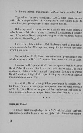 Ia belum gentar menghadapi V . O . C , yang semakin kuat.
Tiga tahun lamanya kapal-kapal V . O . C tidak berani memasuki pelabuhan-pelabuhan di Minangkabau, dan dalam pada itu
bertambah pesat perdagangan bangsa Inggeris di sana.
Hal yang demikian menimbulkan kekhuatiran pihak Belanda,
kalau-kalau kelak akan hilang samasekali kemungkinan dagangnya di Sumatera Barat, yang sekarangpun telah kelihatan hampir
seluruhnya dikuasai Inggeris.
Karena itu, dalam tahun 1654 dicobanya kembali mendekati
pelabuhan-pelabuhan Minangkabau, tetapi hal itu belum mendapat
persetujuan Ratu.
Dalam tahun 1657, Ratu memerintahkan penangkapan atas
sekalian pegawai V.O.C. di Sumatera Barat serta dibawa ke Aceh.
Rupanya V.O.C. sudah tidak berdaya apa-apa lagi di Wilayah
Barat Pulau Sumatera. Betul, ada dua kali dicoba oleh Gubernur
Jenderal di Batavia untuk mengirim Angkatan Lautnya ke Pantai
Barat Sumatera, tetapi tidak dapat hasil yang diharapkan, kecuali
menambahkan amarah Ratu.
Karena itu, Belanda mengalihkan pandangan ke sebelah Pantai Timur Sumatera, yang juga merupakan uratnadi perekonomian
Aceh, di mana Belanda menghadapi dan melakukan hal yang serupa sehingga hubungan dengan Aceh bertambah buruk
* * *
Perjanjian Painan
Setelah gagal menghadapi Ratu Safiatuddin dalam berbagai
perundingan, maka Belanda mencari jalan lain. Pemimpin-pemim154

 