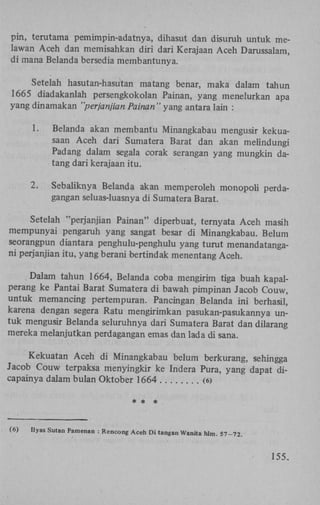 pin, terutama pemimpin-adatnya, dihasut dan disuruh untuk melawan Aceh dan memisahkan diri dari Kerajaan Aceh Darussalam,
di mana Belanda bersedia membantunya.
Setelah hasutan-hasutan matang benar, maka dalam tahun
1665 diadakanlah persengkokolan Painan, yang menelurkan apa
yang dinamakan "perjanjian Painan" yang antara lain :
1.

Belanda akan membantu Minangkabau mengusir kekuasaan Aceh dari Sumatera Barat dan akan melindungi
Padang dalam segala corak serangan yang mungkin datang dari kerajaan itu.

2.

Sebaliknya Belanda akan memperoleh monopoli perdagangan seluas-luasnya di Sumatera Barat.

Setelah "perjanjian Painan" diperbuat, ternyata Aceh masih
mempunyai pengaruh yang sangat besar di Minangkabau. Belum
seorangpun diantara penghulu-penghulu yang turut menandatangani perjanjian itu, yang berani bertindak menentang Aceh.
Dalam tahun 1664, Belanda coba mengirim tiga buah kapalperang ke Pantai Barat Sumatera di bawah pimpinan Jacob Couw,
untuk memancing pertempuran. Pancingan Belanda ini berhasil,
karena dengan segera Ratu mengirimkan pasukan-pasukannya untuk mengusir Belanda seluruhnya dari Sumatera Barat dan dilarang
mereka melanjutkan perdagangan emas dan lada di sana.
Kekuatan Aceh di Minangkabau belum berkurang, sehingga
Jacob Couw terpaksa menyingkir ke Indera Pura, yang dapat dicapainya dalam bulan Oktober 1664
(6)
* * *

(6)

Ilyas Sutan Pamenan : Rencong Aceh Di tangan Wanita hlm. 57-72.

155.

 