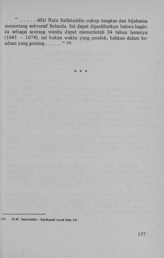 sifat Ratu Safiatuddin cukup tangkas dan bijaksana
menentang subversif Belanda. Ini dapat diperlihatkan bahwa baginda sebagai seorang wanita' dapat memerintah 34 tahun lamanya
(1641 - 1674), ini bukan waktu yang pendek, bahkan dalam keadaan yang genting
" W

(9)

H.M. Zainuddin : Serikandi Aceh hlm 54.

157

 