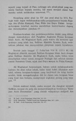 seperti yang terjadi di Pase, sehingga ada piliak-pihak yang meminta bantuan kepada mereka, hal mana menjadi alasan bagi
mereka untuk melakukan intervensi. W |.
Menjelang akhir abad ke X V dan awal abad ke X V I , Portugis telah dapat melaksanakan nafsu penjajahannya kepada Rajaraja A m (Pulau Kampai), Pase, Pidie dan Daya. Dalam kerajaan-kerajaan tersebut mereka mendirikan kantor-kantor dagang
dan menempatkan pasukan. (2)
Keadaan-keadaan dan peristiwa-peristiwa itulah yang dilihat
dengan mata-akalnya oleh Panglima Angkatan Perang Kerajaan
Islam Aceh, A l i Mughaiyat Syah, pada waktu dia meminta agar
ayahnya yang telah tua, Sulthan Alaiddin Syamsu Syah, meletakkan jabatan dan menyerahkan pimpinan negara kepadanya.
Setelah pada tanggal 12 Zulka'dah 916 H . (1511 M.) A l i
Mughaiyat dilantik menjadi Sulthan Kerajaan Islam Aceh dengan
gelar Sulthan Alaiddin A l i Mughaiyat Syah, maka beliau terus
menetapkan tekad untuk mengusir Portugis dari seluruh daratan
pantai Sumatera Utara, sejak dari Daya sampai ke Pulau Kampai.
Ali Mughaiyat berpendapat, bahwa untuk melaksanakantekadnya itu akan sukar sekali, kalau tidak boreh dikatakan mustahil, selama kerajaan-kerajaan yang. kecil-kecil itu tetap berdiri
sendiri, tidak menggabungkan diri ke dalam satu kerajaan besar
yang kuat dan bersatu, mempunyai angkatan perang yang tangguh.
.
( 3 )

Untuk maksud itulah, maka secepat dia diangkat menjadi
Sulthan, secepat itu pula dia memproklamirkan berdirinya "Kerajaan Aceh Darussalam" yang daerah wilayahnya meliputi Aru
(1)
(2)
(3)

14

M. Said : Aceh Sepanjang Abad hlm. 92-93.
H.M. Zainuddin : Tarikh Aceh Dan Nusantara hlm. 267-269.
M. Said : Aceh Sepanjang Abad hlm. 96-97.

 
