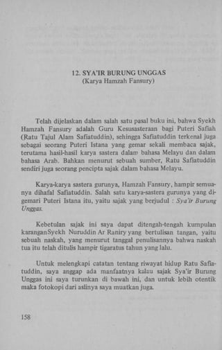 12. S Y A ' I R B U R U N G U N G G A S
(Karya Hamzah Fansury)

Telah dijelaskan dalam salah satu pasal buku ini, bahwa Syekh
Hamzah Fansury adalah Guru Kesusasteraan bagi Puteri Safiah
(Ratu Tajul Alam Safiatuddin), sehingga Safiatuddin terkenal juga
sebagai seorang Puteri Istana yang gemar sekali membaca sajak,
terutama hasil-hasil karya sastera dalam bahasa Melayu dan dalam
bahasa Arab. Bahkan menurut sebuah sumber, Ratu Safiatuddin
sendiri juga seorang pencipta sajak dalam bahasa Melayu.
Karya-karya sastera gurunya, Hamzah Fansury, hampir semuanya dihafal Safiatuddin. Salah satu karya-sastera gurunya yang digemari Puteri Istana itu, yaitu sajak yang berjudul : Sya'ir Burung
Unggas.
Kebetulan sajak ini saya dapat ditengah-tengah kumpulan
karanganSyekh Nuruddin A r Raniry yang bertulisan tangan, yaitu
sebuah naskah, yang menurut tanggal penulisannya bahwa naskah
tua itu telah ditulis hampir tigaratus tahun yang lalu.
Untuk melengkapi catatan tentang riwayat hidup Ratu Safiatuddin, saya anggap ada manfaatnya kalau sajak Sya'ir Burung
Unggas ini saya turunkan di bawah ini, dan untuk lebih otentik
maka fotokopi dari aslinya saya muatkan juga.

158

 