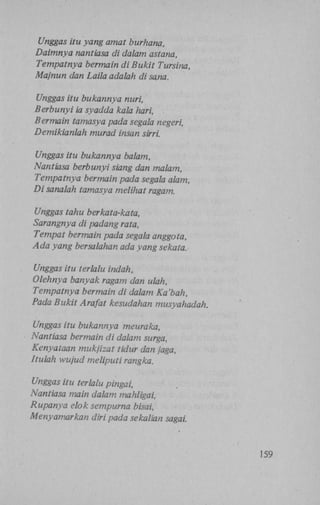 Unggas itu yang amat burhana,
Daimnya nantiasa di dalam astana,
Tempatnya bermain di Bukit Tursina,
Majnun dan Laila adalah di sana.
Unggas itu bukannya nuri,
Berbunyi ia syadda kala hari,
Bermain tamasya pada segala negeri,
Demikianlah murad insan sirri.
Unggas itu bukannya balam,
Nantiasa berbunyi siang dan malam,
Tempatnya bermain pada segala alam,
Di sanalah tamasya melihat ragam.
Unggas tahu berkata-kata,
Sarangnya di padang rata,
Tempat bermain pada segala anggota,
Ada yang bersalahan ada yang sekata.
Unggas itu terlalu indah,
Olehnya banyak ragam dan ulah,
Tempatnya bermain di dalam Ka'bah,
Pada Bukit Arafat kesudahan musyahadah.
Unggas itu bukannya meuraka,
Nantiasa bermain di dalam surga,
Kenyataan mukjizat tidur dan jaga,
Itulah wujud meliputi rangka.
Unggas itu terlalu pingai,
Nantiasa main dalam mahligai,
Rupanya elok sempurna bisai,
Menyamarkan diri pada sekalian sagai.

159

 