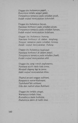 Unggas itu bukannya gagak, .
Bunyinya terlalu sangat galak,
Tempatnya tamasya pada sekalian awak,
Itulah wujud menyatakan kehendak.
Unggas itu bukannya bayan,
Nantiasa berbunyi pada sekalian aiyan,
Tempatnya tamasya pada sekalian kawan,
Itulah wujud menyatakan kelakuan.
Unggas itu bukannya burung,
Nantiasa berbunyi di dalam tanglung,
. . Tempat tamasya pada sekalian lurung,
Itulah wujud menyatakan Tulung.
Unggas itu bukannya baghdadi
Nantiasa berbunyi di dalam jasadi,
Tempatnya tamasya pada sekalian fuadi,
Itulah wujud menyatakan ahli.
Unggas itu yang wiruh angkasamu,
Nantiasa asyik tiada kala jemu,
Menjadi dagang lagi ia jamu,
Ialah wujud menyatakan ilmu.
Thairul aryani unggas sulthani,
Bangsanya nurur-Rahmani,
Tasbihatal'lah subhani,
Gila dan mabuk akan Rabbani.
Unggas itu terlalu pingai,
Warnanya terlalu bisai,
Rumahnya tiada berbidai,
Duduknya daim di balik tirai.

160

 