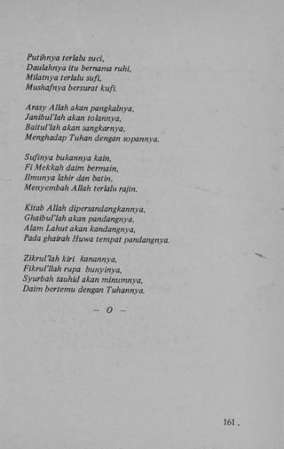 Putihnya terlalu suci,
Daulahnya itu bernama ruhi,
Milatnya terlalu sufi,
Mushafnya bersurat kufi.
Arasy Allah akan pangkalnya,
Janibul'lah akan tolannya,
Baitul'lah akan sangkarnya,
Menghadap Tuhan dengan sopannya.
Sufinya bukannya kain,
Fi Mekkah daim bermain,
Ilmunya lahir dan batin,
Menyembah Allah terlalu rajin.
Kitab Allah dipersandangkannya,
Ghaibul'lah akan pandangnya,
Alam Lahut akan kandangnya,
Pada ghairah Huwa tempat pandangnya.
Zikrul'lah kiri kanannya,
Fikrul'llah rupa bunyinya,
Syurbah tauhid akan minumnya,
Daim bertemu dengan Tuhannya.
— O —

161 .

 
