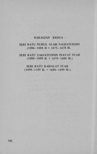 BAHAGIAN

KEDUA :

SERI RATU NURUL ALAM NAQIATUDDIN
(1086-1088 H = 1675-1678 M .
SERI RATU ZAKIATUDDIN INAYAT SYAH
(1088-1098 H. = 1678-1688 M.)
SERI RATU K A M A L A T SYAH
(1098-1109 H. = 1688-1699 M.)>

166

 