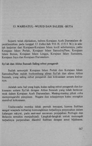 13. W A H D A T U L - W U J U D D A N S A L E E K - B U T A

Seperti telah dijelaskan, bahwa Kerajaan Aceh Darussalam diproklamirkan pada tanggal 12 Zulka'dah 916 H . (1511 M.); ia adalah lanjutan dari Kerajaan-Kerajaan Islam kecil sebelumnya, yaitu
Kerajaan Islam Perlak, Kerajaan Islam Samudra/Pase, Kerajaan
Islam Benua, Kerajaan Islam Lingga, Kerajaan Islam Samainra,
Kerajaan Jaya dan Kerajaan Darussalam.
Syi'ah dan Ahlus Sunnah Saling rebut pengaruh
Sudah semenjak Kerajaan Islam Perlak dan Kerajaan Islam
Samudra/Pase sudah berkembang aliran Syi'ah dan aliran Ahlus
Sunnah, yang saling rebut pengaruh dan kekuasaan antara keduanya.
Adalah satu hal yang logis, kalau saling rebut pengaruh dan kekuasaan antara Syi'ah dengan Ahlus Sunnah yang telah berkecamuk dalam Kerajaan Aceh Darussalam. Masing-masing pihak coba
mempengaruhi pimpinan Negara dan selanjutnya kalau mungkin
merebut kekuasaan.
Usaha-usaha mereka tidak pernah tercapai, karena Sulthan
sangat waspada terhadap kemungkinan terjadinya perpecahan dalam
kalangan rakyat, pada saat-saat ancaman penjajahan Portugis dan
Belanda semakin menjadi-jadi. Langkah-langkah untuk mencegah
terjadinya perpecahan diambil Sulthan dengan amat bijaksana.
167

 