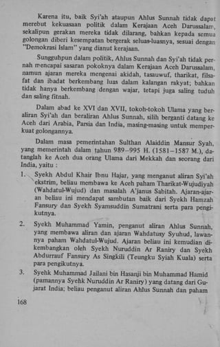 Karena itu, baik Syi'ah ataupun Ahlus Sunnah tidak dapat
merebut kekuasaan politik dalam Kerajaan Aceh Darussalam,
sekalipun gerakan mereka tidak dilarang, bahkan kepada semul
golongan diberi kesempatan bergerak seluas-luasnya, sesuai dengan
"Demokrasi Islam" yang dianut kerajaan.
Sungguhpun dalam politik, Ahlus Sunnah dan Syi'ah tidak pernah mencapai sasaran pokoknya dalam Kerajaan Aceh Darussalam,
namun ajaran mereka mengenai akidah, tasauwuf, tharikat, filsafat dan ibadat berkembang luas dalam kalangan rakyat; bahkan
tidak hanya berkembang dengan wajar, tetapi juga saling tuduh
dan saling fitnah.
Dalam abad ke X V I dan X V I I , tokoh-tokoh Ulama yang beraliran Syi'ah dan beraliran Ahlus Sunnah, silih berganti datang ke
Aceh dari Arabia, Parsia dan India, masing-masing untuk memperkuat golongannya.
Dalam masa pemerintahan Sulthan Alaiddin Mansur Syah,
yang memerintah dalam tahun 989-995 H . (1581-1587 M.), datanglah ke Aceh dua orang Ulama dari Mekkah dan seorang dari
India, yaitu :
1.

Syekh Abdul Khair Ibnu Hajar, yang menganut ahran Syi'ah
ekstrim, beliau membawa ke Aceh paham Tharikat-Wujudiyah
(Wahdatul-Wujud) dan masalah A'janus Sabitah. Ajaran-ajaran beliau ini mendapat sambutan baik dari Syekh Hamzah
Fansury dan Syekh Syamsuddin Sumatrani serta para pengikutnya.

2.

Syekh Muhammad Yamin, penganut aliran Ahlus Sunnah,
yang membawa ahran dan ajaran Wahdatusy Syuhud, lawannya paham Wahdatul-Wujud. Ajaran beliau ini kemudian dikembangkan oleh Syekh Nuruddin A r Raniry dan Syekh
Abdurrauf Fansury As Singkili (Teungku Syiah Kuala) serta
para pengikutnya.

3.

Syehk Muhammad Jailani bin Hasanji bin Muhammad Hamid
(pamannya Syehk Nuruddin A r Raniry) yang datang dari Gujarat India; beliau penganut aliran Ahlus Sunnah dan paham

168

 