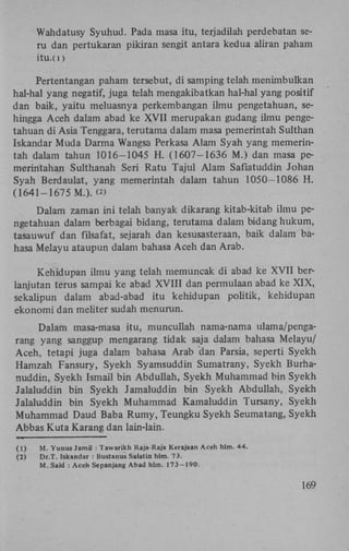 Wahdatusy Syuhud. Pada masa itu, terjadilah perdebatan seru dan pertukaran pikiran sengit antara kedua aliran paham
itu.(i)

Pertentangan paham tersebut, di samping telah menimbulkan
hal-hal yang negatif, juga telah mengakibatkan hal-hal yang positif
dan baik, yaitu meluasnya perkembangan ilmu pengetahuan, sehingga Aceh dalam abad ke X V I I merupakan gudang ilmu pengetahuan di Asia Tenggara, terutama dalam masa pemerintah Sulthan
Iskandar Muda Darma Wangsa Perkasa Alam Syah yang memerintah dalam tahun 1016-1045 H . (1607-1636 M.) dan masa pemerintahan Sulthanah Seri Ratu Tajul Alam Safiatuddin Johan
Syah Berdaulat, yang memerintah dalam tahun 1050-1086 H .
(1641-1675 M.). <«
Dalam zaman ini telah banyak dikarang kitab-kitab ilmu pengetahuan dalam berbagai bidang, terutama dalam bidang hukum,
tasauwuf dan filsafat, sejarah dan kesusasteraan, baik dalam bahasa Melayu ataupun dalam bahasa Aceh dan Arab.
Kehidupan ilmu yang telah memuncak di abad ke XVII berlanjutan terus sampai ke abad XVIII dan permulaan abad ke X I X ,
sekalipun dalam abad-abad itu kehidupan politik, kehidupan
ekonomi dan meliter sudah menurun.
Dalam masa-masa itu, muncullah nama-nama ulama/pengarang yang sanggup mengarang tidak saja dalam bahasa Melayu/
Aceh, tetapi juga dalam bahasa Arab dan Parsia, seperti Syekh
Hamzah Fansury, Syekh Syamsuddin Sumatrany, Syekh Burhanuddin, Syekh Ismail bin Abduliah, Syekh Muhammad bin Syekh
Jalaluddin bin Syekh Jamaluddin bin Syekh Abduliah, Syekh
Jalaluddin bin Syekh Muhammad Kamaluddin Tursany, Syekh
Muhammad Daud Baba Rumy, Teungku Syekh Seumatang, Syekh
Abbas Kuta Karang dan lain-lain.
(1)
(2)

M. Yunus Jamil : Tawarikh Raja-Raja Kerajaan Aceh hlm. 44.
Dr.T. Iskandar : Bustanus Salatin hlm. 73.
M. Said : Aceh Sepanjang Abad hlm. 173-190.

169

 