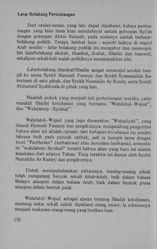 Lat ar Belakang Pertentangan
Dari uraian-uraian yang lalu dapat dipahami, bahwa pertentangan yang kian lama kian mendahsyat antara golongan Syi'ah
dengan golongan Ahlus Sunnah, pada mulanya adalah berlatarbelakang politik. Tetapi, lambat laun - seperti halnya di negeri
Arab sendiri - latar belakang politik itu mengabur dan menonjollah latarbelakang akidah, tharikat, ibadat, filsafat dan tasawuf,
sekalipun sekali-kali wajah politiknya menampakkan diri.
Latarbelakang tharikat/filsafat sangat menonjol setelah tampil ke arena Syekh Hamzah Fansury dan Syekh Syamsuddin Sumatrani di satu pihak, dan Syekh Nuruddin A r Raniry serta Syekh
Abdurrauf Syahkuala di pihak yang lain.
Masalah pokok yang menjadi inti pertentangan mereka, yaitu
masalah filsafat ketuhanan yang bernama "Wahdatul-Wujud",
dan "Wahdatusy-Syuhud".
Wahdatul-Wujud yang juga dinamakan "Wujudiyah", yang
dianut Hamzah Fansury dan pengikutnya, mengandung pengertian
bahwa alam ini adalah ciptaan dari bahagianketuhanan itu sendiri,
laksana buih pada puncak ombak; jadi ia hampir sama dengan
teori "Pantheism" (serbadewa) atau monoism (serbaesa), sementara "wahdatusy Syuhud" berarti bahwa alam yang baru ini adalah
kesaksian dari adanya Tuhan. Yang terakhir ini dianut oleh Syekh
Nuruddin A r Raniry dan pengikutnya.
Untuk mempertahankan pahamnya, masing-masing pihak
telah mengarang banyak sekali kitab-kitab, baik dalam bahasa
Melayu ataupun dalam bahasa Arab; baik dalam bentuk prosa
ataupun dalam bentuk puisi.
Wahdatul-Wujud sebagai ajaran tentang filsafat ketuhanan,
memang sukar sekali untuk dipahami orang awam; ia seharusnya
menjadi makanan orang-orang yang berilmu luas.
170

 