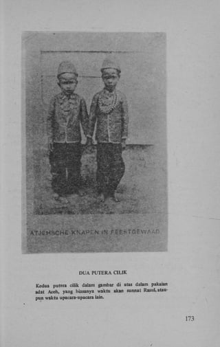 DUA PUTERA CILIK
Kedua pulera cilik dalam gambar di atas dalam pakaian
adat Aceh, yang biasanya waktu akan sunnat RasuL ataupun waktu upacara-upacara lain.

173

 