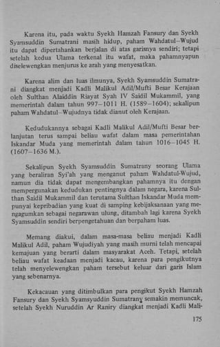 Karena itu, pada waktu Syekh Hamzah Fansury dan Syekh
Syamsuddin Sumatrani masih hidup, paham Wahdatul-Wujud
itu dapat dipertahankan berjalan di atas garisnya sendiri; tetapi
setelah kedua Ulama terkenal itu wafat, maka pahamnyapun
diselewengkan menjurus ke arah yang menyesatkan.
Karena alim dan luas ilmunya, Syekh Syamsuddin Sumatrani diangkat menjadi Kadli Maiikul Adil/Mufti Besar Kerajaan
oleh Sulthan Alaiddin Riayat Syah IV Saidil Mukammil, yang
memerintah dalam tahun 997-1011 H . (1589-1604); sekalipun
paham Wahdatul-Wujudnya tidak dianut oleh Kerajaan.
Kedudukannya sebagai Kadli Maiikul Adil/Mufti Besar berlanjutan terus sampai beliau wafat dalam masa pemerintahan
Iskandar Muda yang memerintah dalam tahun 1016-1045 H .
(1607-1636 M.).
Sekalipun Syekh Syamsuddin Sumatrany seorang Ulama
yang beraliran Syi'ah yang menganut paham Wahdatul-Wujud,
namun dia tidak dapat mengembangkan pahamnya itu dengan
mempergunakan kedudukan pentingnya dalam negara, karena Sulthan Saidil Mukammil dan terutama Sulthan Iskandar Muda mempunyai kepribadian yang kuat di samping kebijaksanaan yang mengagumkan sebagai negarawan ulung, ditambah lagi karena Syekh
Syamsuddin sendiri berpengetahuan dan berpaham luas.
Memang diakui, dalam masa-masa beliau menjadi Kadli
Maiikul Adil, paham Wujudiyah yang masih murni telah mencapai
kemajuan yang berarti dalam masyarakat Aceh. Tetapi, setelah
beliau wafat keadaan menjadi kacau, karena para pengikutnya
telah menyelewengkan paham tersebut keluar dari garis Islam
yang sebenarnya.
Kekacauan yang ditimbulkan para pengikut Syekh Hamzah
Fansury dan Syekh Syamsyuddin Sumatrany, semakin memuncak,
setelah Syekh Nuruddin A r Raniry diangkat menjadi Kadli Mali175

 