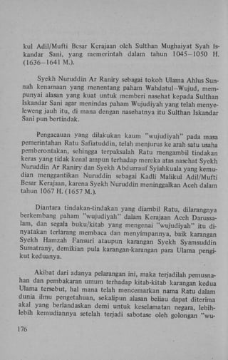 kul Adil/Mufti Besar Kerajaan oleh Sulthan Mughaiyat Syah Iskandar Sani, yang memerintah dalam tahun 1045-1050 H .
(1636-1641 M.).
Syekh Nuruddin A r Raniry sebagai tokoh Ulama Ahlus Sunnah kenamaan yang menentang paham Wahdatul-Wujud, mempunyai alasan yang kuat untuk memberi nasehat kepada Sulthan
Iskandar Sani agar menindas paham Wujudiyah yang telah menyeleweng jauh itu, di mana dengan nasehatnya itu Sulthan Iskandar
Sani pun bertindak.
Pengacauan yang dilakukan kaum "wujudiyah" pada masa
pemerintahan Ratu Safiatuddin, telah menjurus ke arah satu usaha
pemberontakan, sehingga terpaksalah Ratu mengambil tindakan
keras yang tidak kenal ampun terhadap mereka atas nasehat Syekh
Nuruddin A r Raniry dan Syekh Abdurrauf Syiahkuala yang kemudian menggantikan Nuruddin sebagai Kadli Maiikul Adil/Mufti
Besar Kerajaan, karena Syekh Nuruddin meninggalkan Aceh dalam
tahun 1067 H . (1657 M.).
Diantara tindakan-tindakan yang diambil Ratu, dilarangnya
berkembang paham "wujudiyah" dalam Kerajaan Aceh Darussalam, dan segala buku/kitab yang mengenai "wujudiyah" itu dinyatakan terlarang membaca dan menyimpannya, baik karangan
Syekh Hamzah Fansuri ataupun karangan Syekh Syamsuddin
Sumatrany, demikian pula karangan-karangan para Ulama pengikut keduanya.
Akibat dari adanya pelarangan ini, maka terjadilah pemusnahan dan pembakaran umum terhadap kitab-kitab karangan kedua
Ulama tersebut, hal mana telah mencemarkan nama Ratu dalam
dunia ilmu pengetahuan, sekalipun alasan beliau dapat diterima
akal yang berlandaskan demi untuk keselamatan negara, lebihlebih kernudiannya setelah terjadi sabotase oleh golongan "wu176

 